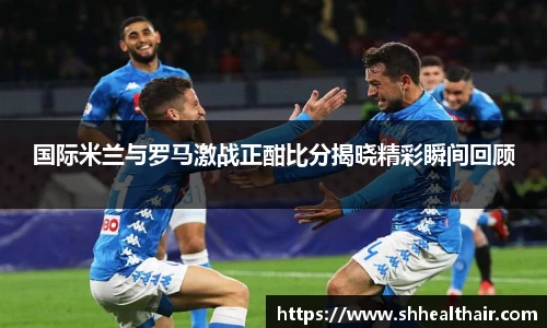 国际米兰与罗马激战正酣比分揭晓精彩瞬间回顾