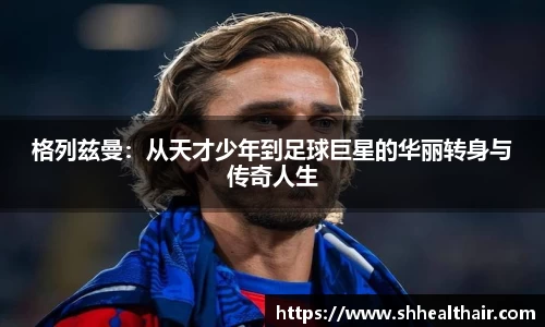 格列兹曼：从天才少年到足球巨星的华丽转身与传奇人生